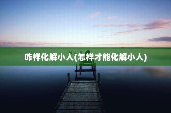 咋样化解小人(怎样才能化解小人)