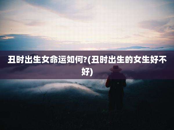 丑时出生女命运如何?(丑时出生的女生好不好)