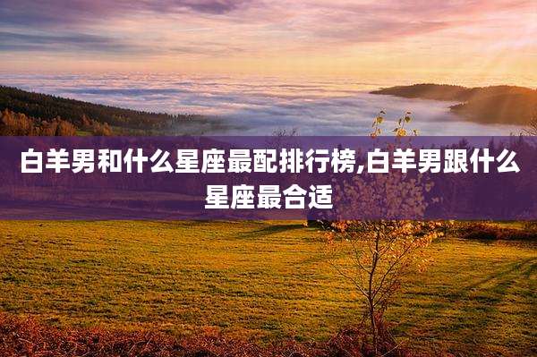 白羊男和什么星座最配排行榜,白羊男跟什么星座最合适