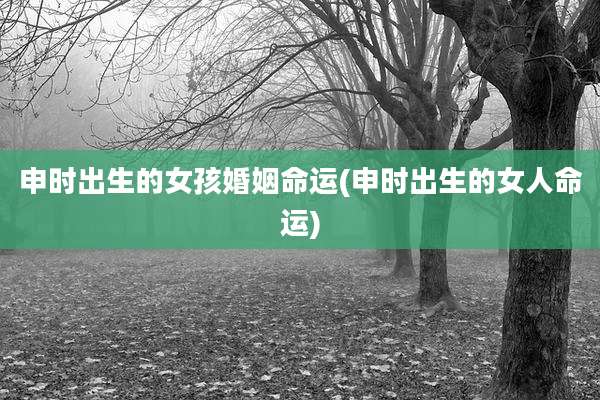 申时出生的女孩婚姻命运(申时出生的女人命运)