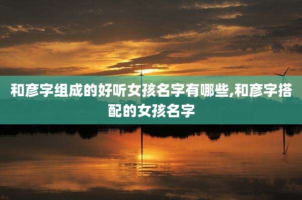 和彦字组成的好听女孩名字有哪些,和彦字搭配的女孩名字