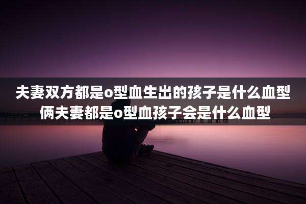夫妻双方都是o型血生出的孩子是什么血型 俩夫妻都是o型血孩子会是什么血型