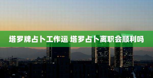 塔罗牌占卜工作运 塔罗占卜离职会顺利吗