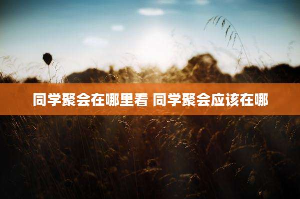 同学聚会在哪里看 同学聚会应该在哪