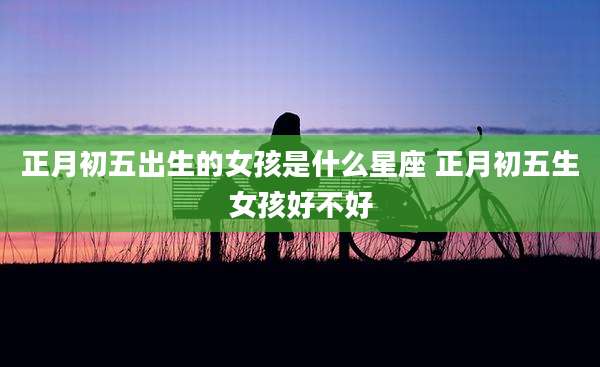 正月初五出生的女孩是什么星座 正月初五生女孩好不好
