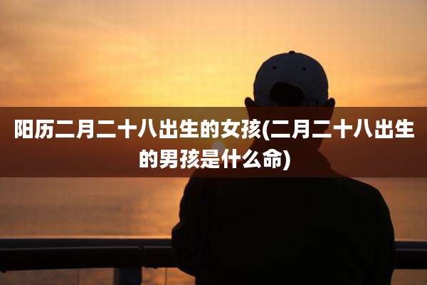 阳历二月二十八出生的女孩(二月二十八出生的男孩是什么命)