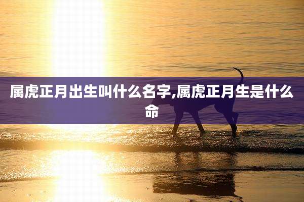 属虎正月出生叫什么名字,属虎正月生是什么命