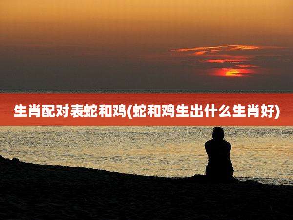 生肖配对表蛇和鸡(蛇和鸡生出什么生肖好)