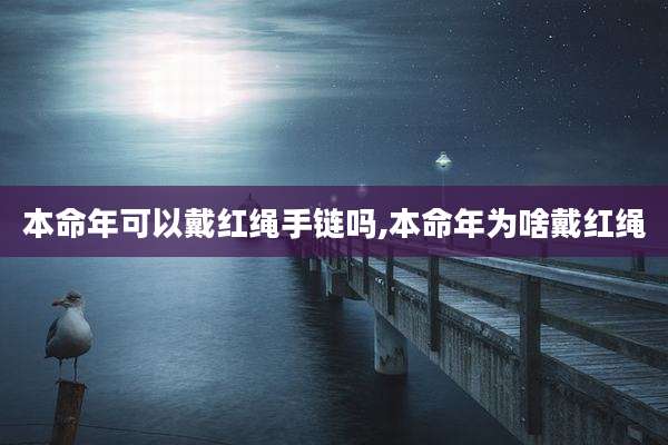 本命年可以戴红绳手链吗,本命年为啥戴红绳