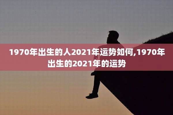 1970年出生的人2021年运势如何,1970年出生的2021年的运势