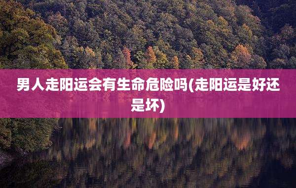 男人走阳运会有生命危险吗(走阳运是好还是坏)