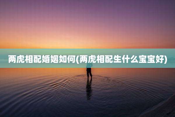 两虎相配婚姻如何(两虎相配生什么宝宝好)