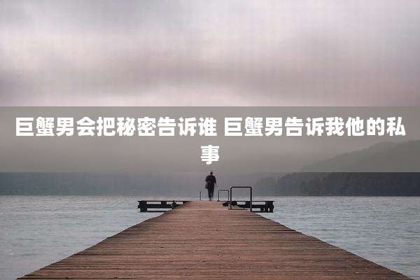 巨蟹男会把秘密告诉谁 巨蟹男告诉我他的私事