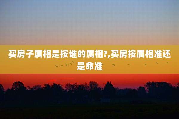 买房子属相是按谁的属相?,买房按属相准还是命准