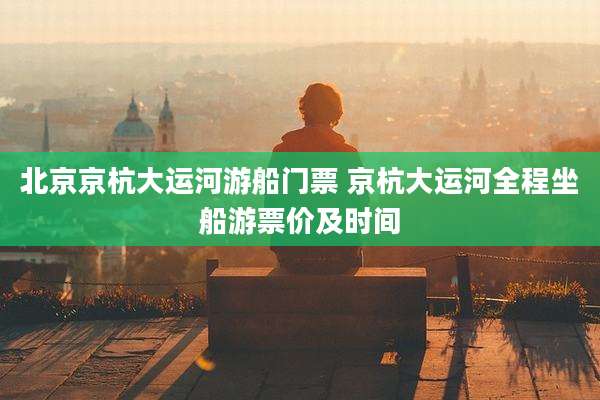 北京京杭大运河游船门票 京杭大运河全程坐船游票价及时间