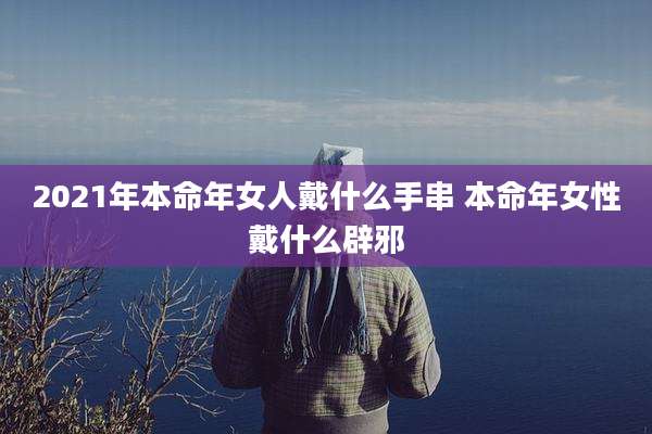 2021年本命年女人戴什么手串 本命年女性戴什么辟邪