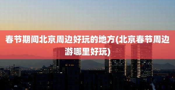 春节期间北京周边好玩的地方(北京春节周边游哪里好玩)