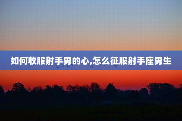 如何收服射手男的心,怎么征服射手座男生