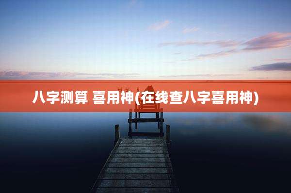 八字测算 喜用神(在线查八字喜用神)
