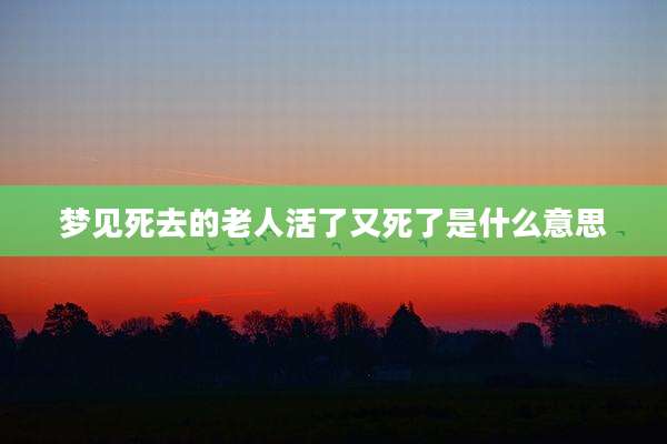 梦见死去的老人活了又死了是什么意思
