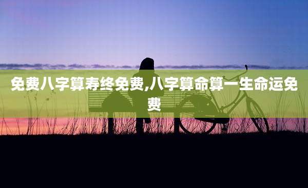 免费八字算寿终免费,八字算命算一生命运免费
