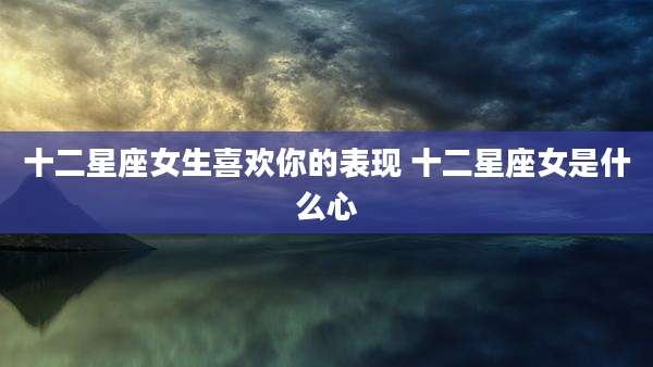 十二星座女生喜欢你的表现 十二星座女是什么心