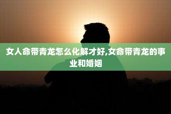 女人命带青龙怎么化解才好,女命带青龙的事业和婚姻