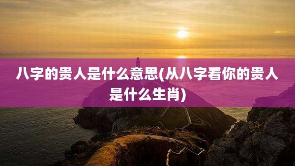 八字的贵人是什么意思(从八字看你的贵人是什么生肖)