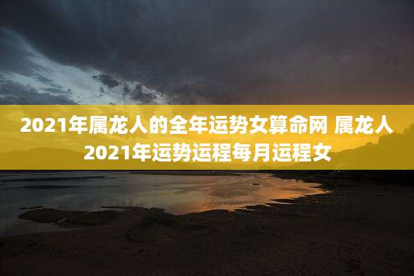 2021年属龙人的全年运势女算命网 属龙人2021年运势运程每月运程女