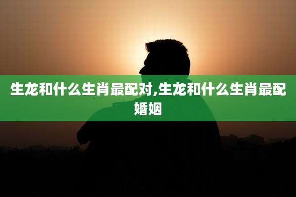 生龙和什么生肖最配对,生龙和什么生肖最配婚姻