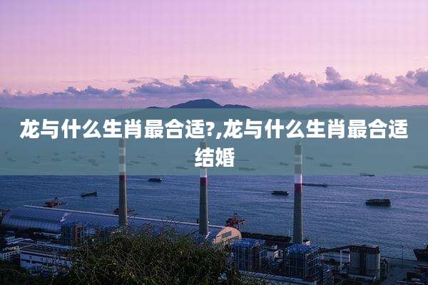 龙与什么生肖最合适?,龙与什么生肖最合适结婚