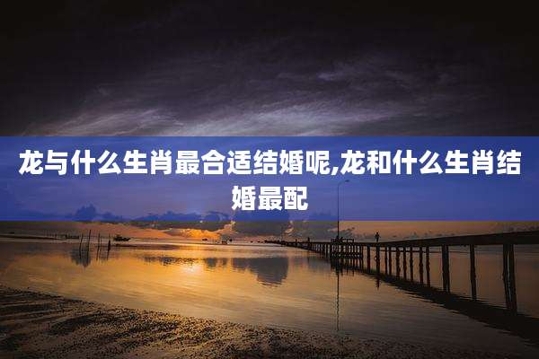 龙与什么生肖最合适结婚呢,龙和什么生肖结婚最配