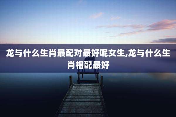 龙与什么生肖最配对最好呢女生,龙与什么生肖相配最好