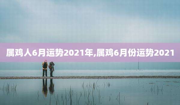 属鸡人6月运势2021年,属鸡6月份运势2021