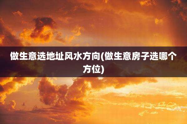 做生意选地址风水方向(做生意房子选哪个方位)