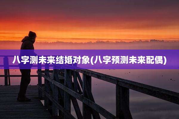八字测未来结婚对象(八字预测未来配偶)