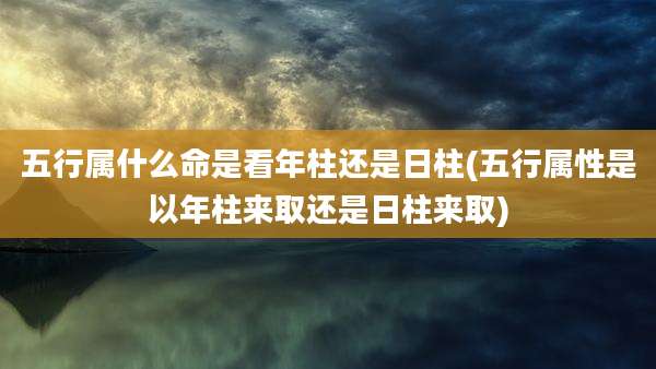 五行属什么命是看年柱还是日柱(五行属性是以年柱来取还是日柱来取)