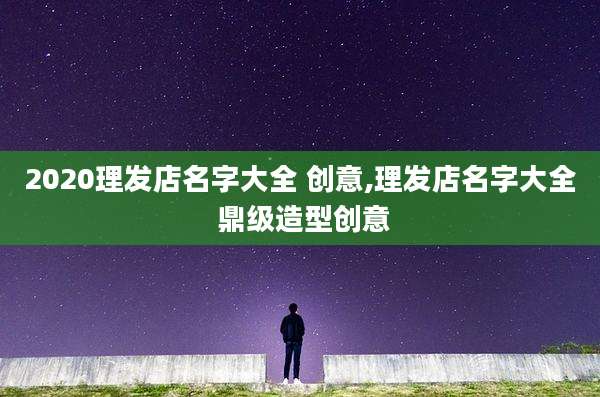 2020理发店名字大全 创意,理发店名字大全 鼎级造型创意
