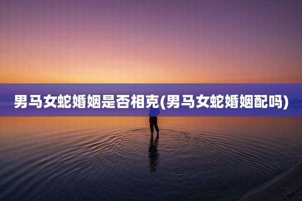 男马女蛇婚姻是否相克(男马女蛇婚姻配吗)