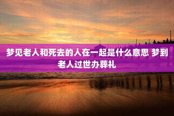 梦见老人和死去的人在一起是什么意思 梦到老人过世办葬礼