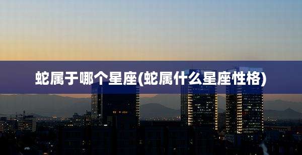 蛇属于哪个星座(蛇属什么星座性格)