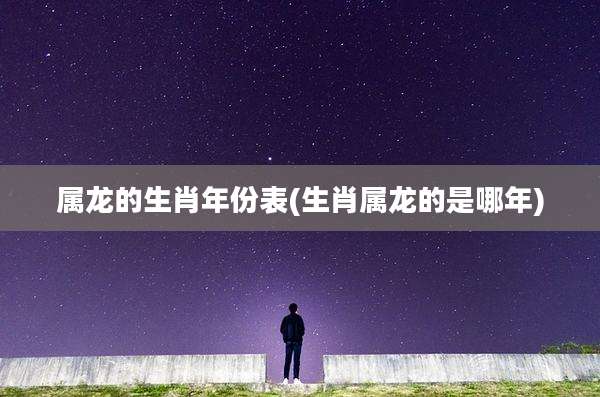 属龙的生肖年份表(生肖属龙的是哪年)