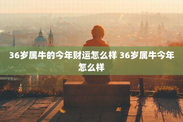36岁属牛的今年财运怎么样 36岁属牛今年怎么样
