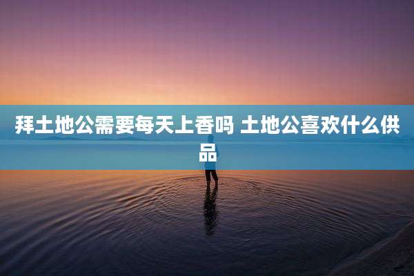 拜土地公需要每天上香吗 土地公喜欢什么供品