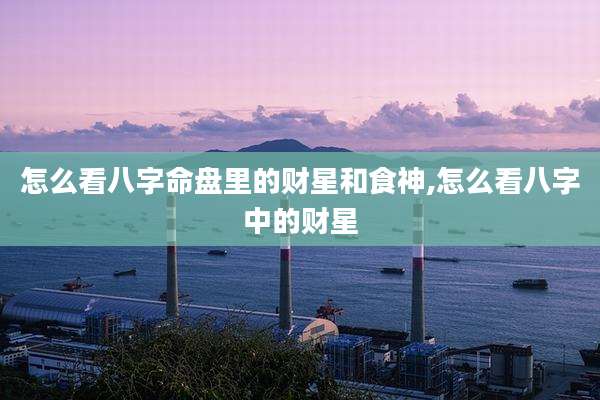 怎么看八字命盘里的财星和食神,怎么看八字中的财星