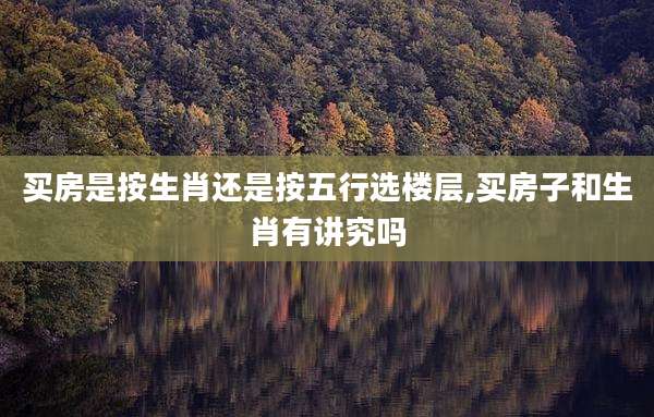 买房是按生肖还是按五行选楼层,买房子和生肖有讲究吗
