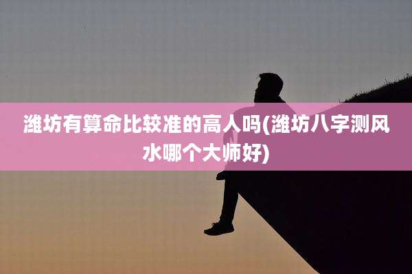 潍坊有算命比较准的高人吗(潍坊八字测风水哪个大师好)