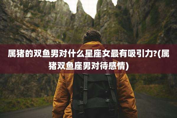 属猪的双鱼男对什么星座女最有吸引力?(属猪双鱼座男对待感情)