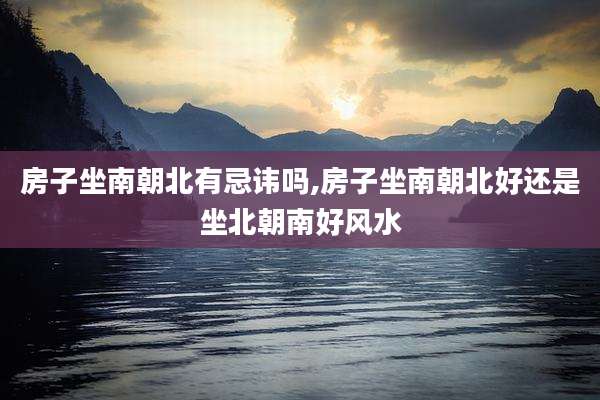 房子坐南朝北有忌讳吗,房子坐南朝北好还是坐北朝南好风水