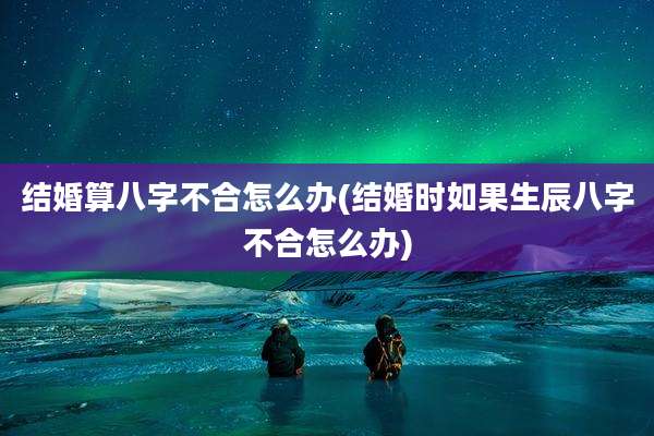 结婚算八字不合怎么办(结婚时如果生辰八字不合怎么办)